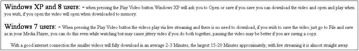 Text Box: Windows XP and 8 users: - when pressing the Play Video button Windows XP will ask you to Open or save if you save you can download the video and open and play when you wish, if you open the video will open when downloaded to memory.  
Windows 7 users: - When pressing the Play Video button the videos play via live streaming and there is no need to download, if you wish to save the video just go to File and save as in your Media Player, you can do this even while watching but may cause jittery video if you do both together, pausing the video may be better if you are saving a copy.
With a good internet connection the smaller videos will fully download in an average 2-3 Minutes, the largest 15-20 Minutes approximately, with live streaming it is almost straight away.
 
 
