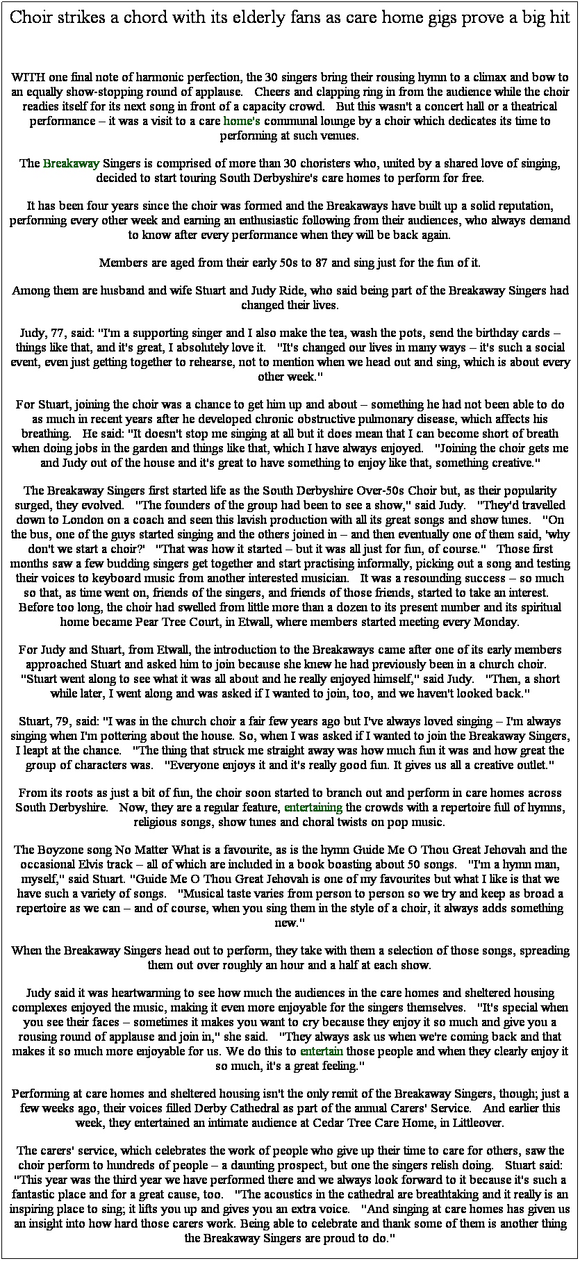 Text Box: Choir strikes a chord with its elderly fans as care home gigs prove a big hit
 
WITH one final note of harmonic perfection, the 30 singers bring their rousing hymn to a climax and bow to an equally show-stopping round of applause.   Cheers and clapping ring in from the audience while the choir readies itself for its next song in front of a capacity crowd.   But this wasn't a concert hall or a theatrical performance  it was a visit to a care home's communal lounge by a choir which dedicates its time to performing at such venues.
The Breakaway Singers is comprised of more than 30 choristers who, united by a shared love of singing, decided to start touring South Derbyshire's care homes to perform for free.
It has been four years since the choir was formed and the Breakaways have built up a solid reputation, performing every other week and earning an enthusiastic following from their audiences, who always demand to know after every performance when they will be back again.
Members are aged from their early 50s to 87 and sing just for the fun of it.
Among them are husband and wife Stuart and Judy Ride, who said being part of the Breakaway Singers had changed their lives.
Judy, 77, said: "I'm a supporting singer and I also make the tea, wash the pots, send the birthday cards  things like that, and it's great, I absolutely love it.   "It's changed our lives in many ways  it's such a social event, even just getting together to rehearse, not to mention when we head out and sing, which is about every other week."
For Stuart, joining the choir was a chance to get him up and about  something he had not been able to do as much in recent years after he developed chronic obstructive pulmonary disease, which affects his breathing.   He said: "It doesn't stop me singing at all but it does mean that I can become short of breath when doing jobs in the garden and things like that, which I have always enjoyed.   "Joining the choir gets me and Judy out of the house and it's great to have something to enjoy like that, something creative."
The Breakaway Singers first started life as the South Derbyshire Over-50s Choir but, as their popularity surged, they evolved.   "The founders of the group had been to see a show," said Judy.   "They'd travelled down to London on a coach and seen this lavish production with all its great songs and show tunes.   "On the bus, one of the guys started singing and the others joined in  and then eventually one of them said, 'why don't we start a choir?'   "That was how it started  but it was all just for fun, of course."   Those first months saw a few budding singers get together and start practising informally, picking out a song and testing their voices to keyboard music from another interested musician.   It was a resounding success  so much so that, as time went on, friends of the singers, and friends of those friends, started to take an interest.   Before too long, the choir had swelled from little more than a dozen to its present number and its spiritual home became Pear Tree Court, in Etwall, where members started meeting every Monday.
For Judy and Stuart, from Etwall, the introduction to the Breakaways came after one of its early members approached Stuart and asked him to join because she knew he had previously been in a church choir.   "Stuart went along to see what it was all about and he really enjoyed himself," said Judy.   "Then, a short while later, I went along and was asked if I wanted to join, too, and we haven't looked back."
Stuart, 79, said: "I was in the church choir a fair few years ago but I've always loved singing  I'm always singing when I'm pottering about the house. So, when I was asked if I wanted to join the Breakaway Singers, I leapt at the chance.   "The thing that struck me straight away was how much fun it was and how great the group of characters was.   "Everyone enjoys it and it's really good fun. It gives us all a creative outlet."
From its roots as just a bit of fun, the choir soon started to branch out and perform in care homes across South Derbyshire.   Now, they are a regular feature, entertaining the crowds with a repertoire full of hymns, religious songs, show tunes and choral twists on pop music.
The Boyzone song No Matter What is a favourite, as is the hymn Guide Me O Thou Great Jehovah and the occasional Elvis track  all of which are included in a book boasting about 50 songs.   "I'm a hymn man, myself," said Stuart. "Guide Me O Thou Great Jehovah is one of my favourites but what I like is that we have such a variety of songs.   "Musical taste varies from person to person so we try and keep as broad a repertoire as we can  and of course, when you sing them in the style of a choir, it always adds something new."
When the Breakaway Singers head out to perform, they take with them a selection of those songs, spreading them out over roughly an hour and a half at each show.
Judy said it was heartwarming to see how much the audiences in the care homes and sheltered housing complexes enjoyed the music, making it even more enjoyable for the singers themselves.   "It's special when you see their faces  sometimes it makes you want to cry because they enjoy it so much and give you a rousing round of applause and join in," she said.   "They always ask us when we're coming back and that makes it so much more enjoyable for us. We do this to entertain those people and when they clearly enjoy it so much, it's a great feeling."
Performing at care homes and sheltered housing isn't the only remit of the Breakaway Singers, though; just a few weeks ago, their voices filled Derby Cathedral as part of the annual Carers' Service.   And earlier this week, they entertained an intimate audience at Cedar Tree Care Home, in Littleover.
The carers' service, which celebrates the work of people who give up their time to care for others, saw the choir perform to hundreds of people  a daunting prospect, but one the singers relish doing.   Stuart said: "This year was the third year we have performed there and we always look forward to it because it's such a fantastic place and for a great cause, too.   "The acoustics in the cathedral are breathtaking and it really is an inspiring place to sing; it lifts you up and gives you an extra voice.   "And singing at care homes has given us an insight into how hard those carers work. Being able to celebrate and thank some of them is another thing the Breakaway Singers are proud to do."
 
 
